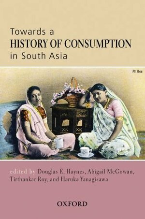 Towards A History Of Consumption In South Asia by Douglas E. Haynes, Tirthankar Roy, Abigail McGowan, Haruka Yanagisawa