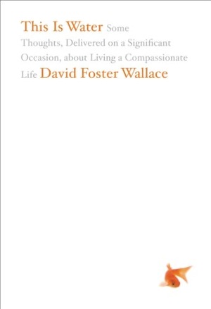 This Is Water: Some Thoughts, Delivered on a Significant Occasion, about Living a Compassionate Life by David Foster Wallace