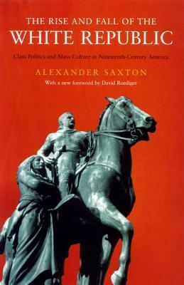 The Rise and Fall of the White Republic: Class Politics and Mass Culture in 19th Century America by David R. Roediger, Alexander Saxton