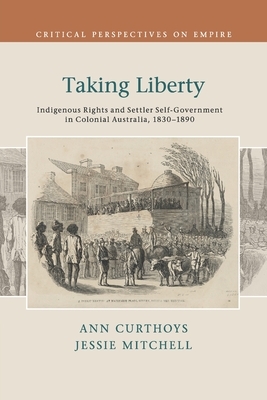 Taking Liberty: Indigenous Rights and Settler Self-Government in Colonial Australia, 1830-1890 by Ann Curthoys, Jessie Mitchell