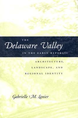 The Delaware Valley in the Early Republic: Architecture, Landscape, and Regional Identity by Gabrielle M. Lanier