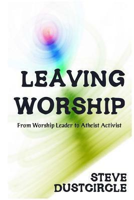 Leaving Worship: From Worship Leader to Atheist Activist by Steve Dustcircle