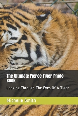 The Ultimate Fierce Tiger Photo Book: Looking Through The Eyes Of A Tiger by Michelle Smith
