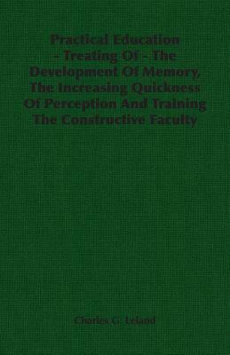 Practical Education - Treating of - The Development of Memory, the Increasing Quickness of Perception and Training the Constructive Faculty by Charles G. Leland