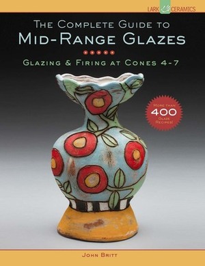 The Complete Guide to Mid-Range Glazes: Glazing and Firing at Cones 4-7 by John Britt