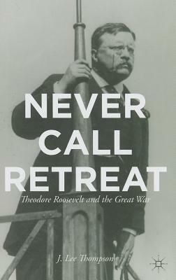 Never Call Retreat: Theodore Roosevelt and the Great War by J. Thompson