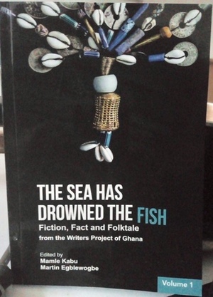 The Sea Has Drowned The Fish: Fiction, Fact and Folktale from Writers Project of Ghana by Mamle Kabu, Martin Egblewogbe