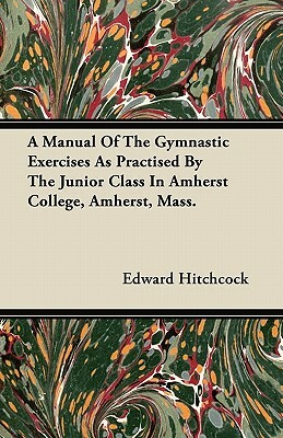 A Manual Of The Gymnastic Exercises As Practised By The Junior Class In Amherst College, Amherst, Mass. by Edward Hitchcock