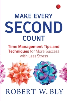 Make Every Second Count: Time Management Tips And Techniques For More Success With Less Stress by Robert W. Bly