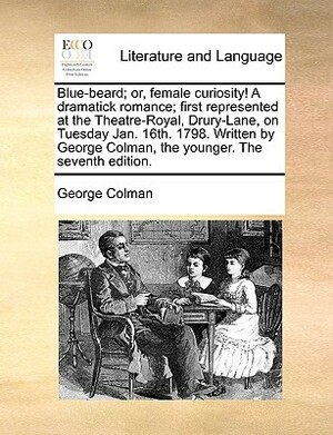 Blue-Beard; Or, Female Curiosity! a Dramatick Romance; First Represented at the Theatre-Royal, Drury-Lane, on Tuesday Jan. 16th. 1798. Written by Geor by George Colman