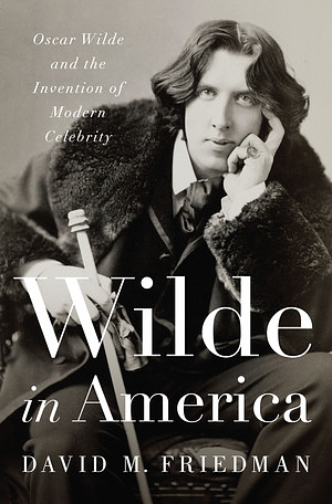 Wilde in America: Oscar Wilde and the Invention of Modern Celebrity by David M. Friedman