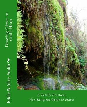 Drawing Closer To God's Heart: A Totally Practical, Non-Religious Guide to Prayer by Eddie Smith, Alice Smith