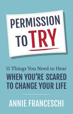 Permission to Try: 11 Things You Need to Hear When You're Scared to Change Your Life by Annie Franceschi