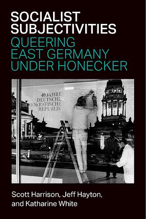 Socialist Subjectivities: Queering East Germany under Honecker by Katharine White, Jeff Hayton, Scott Harrison