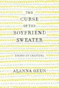 The Curse of the Boyfriend Sweater: Essays on Crafting by Alanna Okun