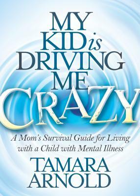 My Kid Is Driving Me Crazy: A Mom's Survival Guide for Living with a Child with Mental Illness by Tamara Arnold