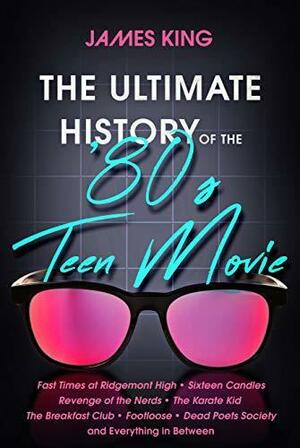 The Ultimate History of the '80s Teen Movie: Fast Times at Ridgemont High ~ Sixteen Candles ~ Revenge of the Nerds ~ The Karate Kid ~ The Breakfast Club ~ Footloose ~ Dead Poets Society ~ and Everything in Between by James King, James King