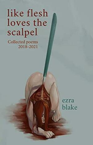 Like Flesh Loves the Scalpel: Poems Collected 2018-2021 by Ezra Blake