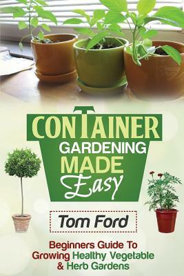 Container Gardening Made Simple: Beginners Guide To Growing Healthy Vegetable & Herb Gardens by Tom Ford