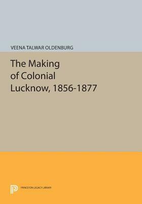 The Making of Colonial Lucknow, 1856-1877 by Veena Talwar Oldenburg