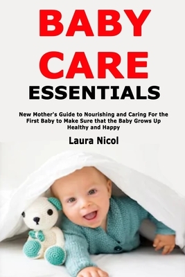 Baby Care Essentials: New Mother's Guide to Nourishing and Caring For the First Baby to Make Sure that the Baby Grows Up Healthy and Happy by Laura Nicol