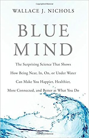 Blue Mind: The Surprising Science That Shows How Being Near, In, On, or Under Water Can Make You Happier, Healthier, More Connected, and Better at What You Do by Wallace J. Nichols
