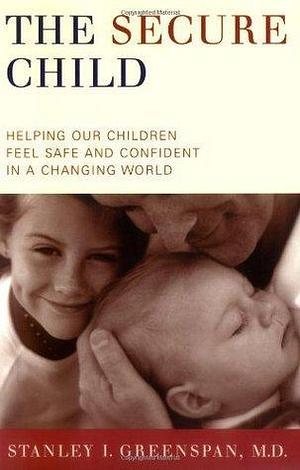 The Secure Child: Helping Our Children Feel Safe And Confident In A Changing World by Stanley I. Greenspan, Stanley I. Greenspan