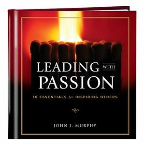 Leading with Passion: 10 Essentials for Inspiring Others by John J. Murphy