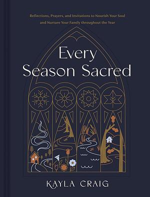 Every Season Sacred: Reflections, Prayers, and Invitations to Nourish Your Soul and Nurture Your Family throughout the Year by Kayla Craig