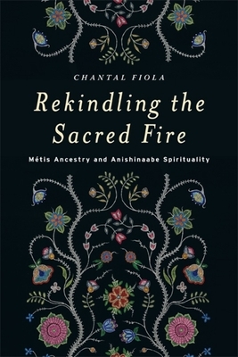 Rekindling the Sacred Fire: Métis Ancestry and Anishinaabe Spirituality by Chantal Fiola