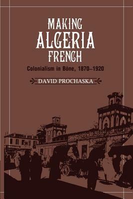 Making Algeria French: Colonialism in Bône, 1870-1920 by David Prochaska