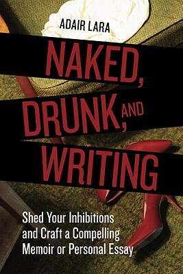 Naked, Drunk, and Writing: Shed Your Inhibitions and Craft a Compelling Memoir or Personal Essay by Adair Lara