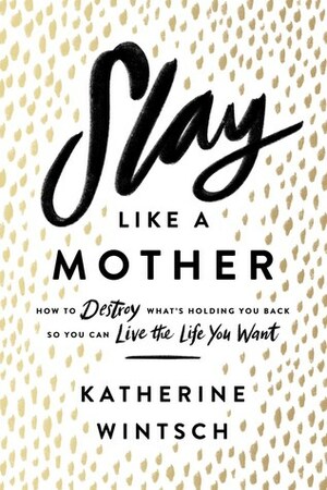 Slay Like a Mother: How to Destroy What's Holding You Back So You Can Live the Life You Want by Katherine Wintsch