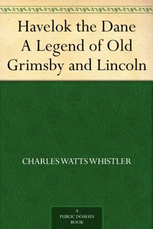 Havelok the Dane A Legend of Old Grimsby and Lincoln by Charles W. Whistler