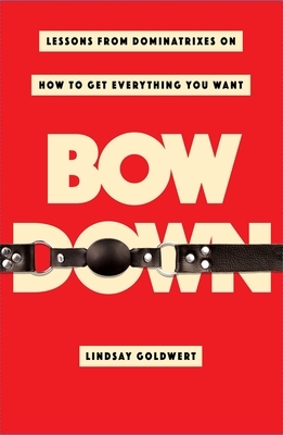 Bow Down: Lessons from Dominatrixes on How to Get Everything You Want by Lindsay Goldwert