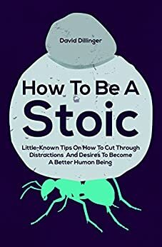 How To Be A Stoic: Little-Known Tips On How To Cut Through Distractions And Desires To Become A Better Human Being by David Dillinger