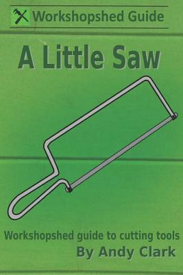 A Little Saw: A Workshopshed Guide to Cutting Tools by Andy Clark