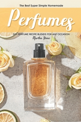 The Best Super Simple Homemade Perfumes: 30+ Perfume Recipe Blends for any Occasion by Martha Stone