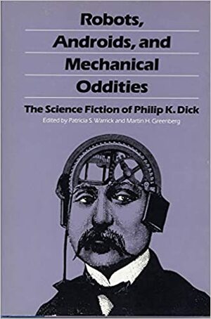 Robots, Androids and Mechanical Oddities: The Science Fiction of Philip K. Dick by Philip K. Dick, Patricia S. Warrick, Martin H. Greenberg