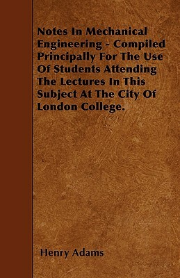 Notes In Mechanical Engineering - Compiled Principally For The Use Of Students Attending The Lectures In This Subject At The City Of London College. by Henry Adams