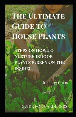 The Ultimate Guide to House Plants: Steps on How to Nurture Indoor Plants (Green On The Inside) by Jeffery Cook