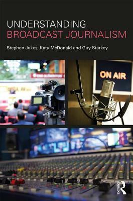 Understanding Broadcast Journalism by Stephen Jukes, Guy Starkey, Katy McDonald