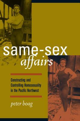 Same-Sex Affairs: Constructing and Controlling Homosexuality in the Pacific Northwest by Peter Boag