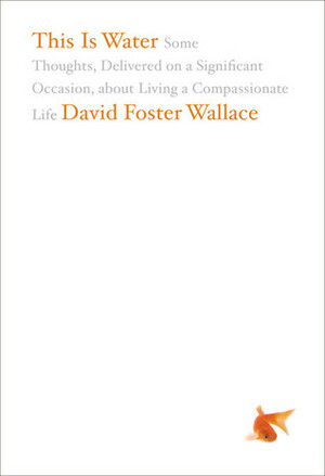 This Is Water: Some Thoughts, Delivered on a Significant Occasion, about Living a Compassionate Life by David Foster Wallace