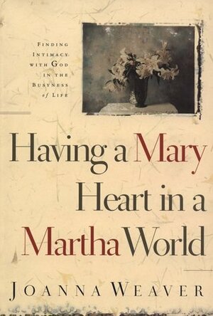 Having a Mary Heart in a Martha World: Finding Intimacy with God in the Busyness of Life by Joanna Weaver