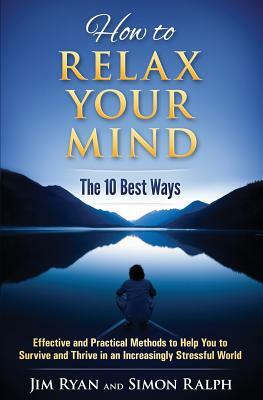 How to Relax Your Mind - The 10 Best Ways: Effective and Practical Methods to Help You to Survive and Thrive in an Increasingly Stressful World by Simon Ralph, Jim Ryan