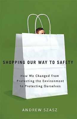 Shopping Our Way to Safety: How We Changed from Protecting the Environment to Protecting Ourselves by Andrew Szasz