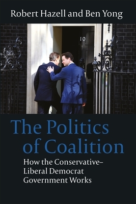 The Politics of Coalition: How the Conservative - Liberal Democrat Government Works by Robert Hazell, Ben Yong