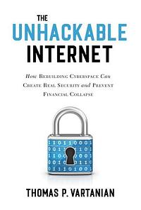 The Unhackable Internet: How Rebuilding Cyberspace Can Create Real Security and Prevent Financial Collapse by Thomas P. Vartanian