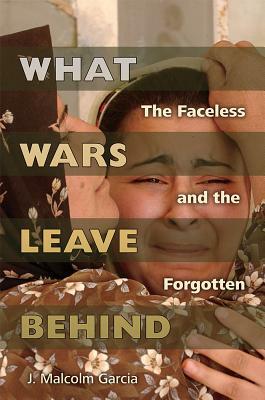What Wars Leave Behind: The Faceless and the Forgotten by J. Malcolm Garcia